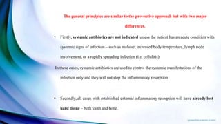 The general principles are similar to the preventive approach but with two major
differences.
• Firstly, systemic antibiotics are not indicated unless the patient has an acute condition with
systemic signs of infection – such as malaise, increased body temperature, lymph node
involvement, or a rapidly spreading infection (i.e. cellulitis).
In these cases, systemic antibiotics are used to control the systemic manifestations of the
infection only and they will not stop the inflammatory resorption
• Secondly, all cases with established external inflammatory resorption will have already lost
hard tissue – both tooth and bone.
 