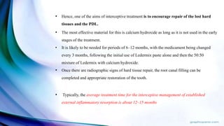 • Hence, one of the aims of interceptive treatment is to encourage repair of the lost hard
tissues and the PDL.
• The most effective material for this is calcium hydroxide as long as it is not used in the early
stages of the treatment.
• It is likely to be needed for periods of 6–12 months, with the medicament being changed
every 3 months, following the initial use of Ledermix paste alone and then the 50:50
mixture of Ledermix with calcium hydroxide.
• Once there are radiographic signs of hard tissue repair, the root canal filling can be
completed and appropriate restoration of the tooth.
• Typically, the average treatment time for the interceptive management of established
external inflammatory resorption is about 12–15 months.
 