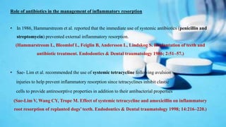 Role of antibiotics in the management of inflammatory resorption
• In 1986, Hammarstreom et al. reported that the immediate use of systemic antibiotics (penicillin and
streptomycin) prevented external inflammatory resorption.
(Hammarstreom L, Bleomlof L, Feiglin B, Andersson L, Lindskog S. Replantation of teeth and
antibiotic treatment. Endodontics & Dental traumatology 1986; 2:51–57.)
• Sae- Lim et al. recommended the use of systemic tetracycline following avulsion
injuries to help prevent inflammatory resorption since tetracyclines inhibit clastic
cells to provide antiresorptive properties in addition to their antibacterial properties
(Sae-Lim V, Wang CY, Trope M. Effect of systemic tetracycline and amoxicillin on inflammatory
root resorption of replanted dogs’ teeth. Endodontics & Dental traumatology 1998; 14:216–220.)
 