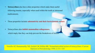 • Tetracyclines also have other properties which make them useful
following trauma, especially when used within the tooth as intracanal
medicaments.
• These properties include substantivity and their bacteriostatic nature
• Tetracyclines also inhibit mammalian collagenases,
which imply that they can help prevent the breakdown of tissues.
Vernillo AT, Ramamurthy NS, Golub LM, Rifkin BR. Nonantimicrobial action of tetracyclines. Current
Opinion in Periodontolgy 1994; 2:111–118
 