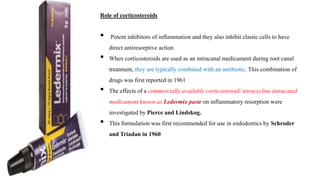 Role of corticosteroids
• Potent inhibitors of inflammation and they also inhibit clastic cells to have
direct antiresorptive action
• When corticosteroids are used as an intracanal medicament during root canal
treatment, they are typically combined with an antibiotic. This combination of
drugs was first reported in 1961
• The effects of a commercially available corticosteroid/ tetracycline intracanal
medicament known as Ledermix paste on inflammatory resorption were
investigated by Pierce and Lindskog.
• This formulation was first recommended for use in endodontics by Schroder
and Triadan in 1960
 
