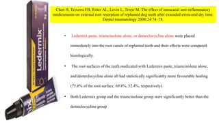 • Ledermix paste, triamcinolone alone, or demeclocycline alone were placed
immediately into the root canals of replanted teeth and their effects were compared
histologically.
• The root surfaces of the teeth medicated with Ledermix paste, triamcinolone alone,
and demeclocycline alone all had statistically significantly more favourable healing
(75.8% of the root surface, 69.8%, 52.4%, respectively)
• Both Ledermix group and the triamcinolone group were significantly better than the
demeclocycline group
Chen H, Teixeira FB, Ritter AL, Levin L, Trope M. The effect of intracanal anti-inflammatory
medicaments on external root resorption of replanted dog teeth after extended extra-oral dry time.
Dental traumatology 2008;24:74–78.
 