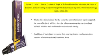 Bryson E, Levin L, Banchs F, Abbott P, Trope M. Effect of immediate intracanal placement of
Ledermix paste on healing of replanted dog teeth after extended dry times. Dental traumatology
2002;18:316–321
• Studies have demonstrated that the sooner the anti-inflammatory agent is applied,
the more effective it will be – since the inflammatory reaction can be reduced
before it becomes well established with clastic cell activity.
• In addition, if bacteria are prevented from entering the root canal system, then
external inflammatory resorption cannot occur
 