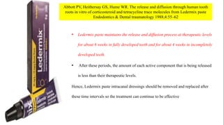 • Ledermix paste maintains the release and diffusion process at therapeutic levels
for about 6 weeks in fully developed teeth and for about 4 weeks in incompletely
developed teeth.
• After these periods, the amount of each active component that is being released
is less than their therapeutic levels.
Hence, Ledermix paste intracanal dressings should be removed and replaced after
these time intervals so the treatment can continue to be effective
Abbott PV, Heithersay GS, Hume WR. The release and diffusion through human tooth
roots in vitro of corticosteroid and tetracycline trace molecules from Ledermix paste
Endodontics & Dental traumatology 1988;4:55–62
 