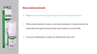 Role of calcium hydroxide
• It is a powerful antibacterial agent, it has no direct anti-inflammatory action
• When calcium hydroxide is used as a root canal medicament, it releases hydroxyl ion
which diffuse through the dentinal tubules and cementum to reach the PDL
• It can arrest inflammatory resorption by inhibiting the clastic cells
 