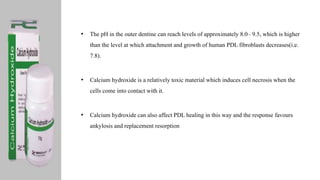 • The pH in the outer dentine can reach levels of approximately 8.0– 9.5, which is higher
than the level at which attachment and growth of human PDL fibroblasts decreases(i.e.
7.8).
• Calcium hydroxide is a relatively toxic material which induces cell necrosis when the
cells come into contact with it.
• Calcium hydroxide can also affect PDL healing in this way and the response favours
ankylosis and replacement resorption
 