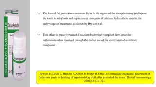 • The loss of the protective cementum layer in the region of the resorption may predispose
the tooth to ankylosis and replacement resorption if calcium hydroxide is used in the
early stages of treatment, as shown by Bryson et al.
• This effect is greatly reduced if calcium hydroxide is applied later, once the
inflammation has resolved through the earlier use of the corticosteroid-antibiotic
compound
Bryson E, Levin L, Banchs F, Abbott P, Trope M. Effect of immediate intracanal placement of
Ledermix paste on healing of replanted dog teeth after extended dry times. Dental traumatology
2002;18:316–321.
 
