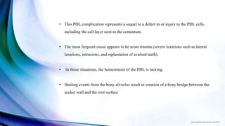• This PDL complication represents a sequel to a defect in or injury to the PDL cells,
including the cell layer next to the cementum.
• The most frequent cause appears to be acute trauma (severe luxations such as lateral
luxations, intrusions, and replantation of avulsed teeth).
• In those situations, the homeostasis of the PDL is lacking.
• Healing events from the bony alveolus result in creation of a bony bridge between the
socket wall and the root surface
 