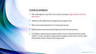 CLINICAL FINDINGS
• The tooth appears very firm in its socket, eliciting a high metallic sound on
percussion.
• Patients with replacement resorption are symptom-free.
• This can be demonstrated 4 to 6 weeks post-trauma.
• Infraocclusion and arrested development of the alveolar process.
• In children, replacement resorption leads to loss of ankylosed teeth usually
within 1-5 years. In adults, replacement resorption occurs more slowly, often
allowing the tooth to function for many years
 
