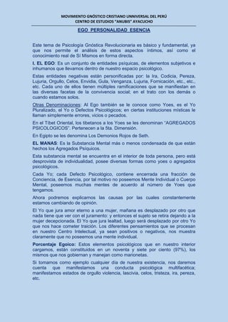 MOVIMIENTO GNÓSTICO CRISTIANO UNNIVERSAL DEL PERÚ
CENTRO DE ESTUDIOS “ANUBIS” AYACUCHO
EGO PERSONALIDAD ESENCIA
Este tema de Psicología Gnóstica Revolucionaria es básico y fundamental, ya
que nos permite el análisis de estos aspectos íntimos, así como el
conocimiento real de Sí Mismos en forma directa.
I. EL EGO: Es un conjunto de entidades psíquicas, de elementos subjetivos e
inhumanos que llevamos dentro de nuestro espacio psicológico.
Estas entidades negativas están personificadas por: la Ira, Codicia, Pereza,
Lujuria, Orgullo, Celos, Envidia, Gula, Venganza, Lujuria, Fornicación, etc., etc.,
etc. Cada uno de ellos tienen múltiples ramificaciones que se manifiestan en
las diversas facetas de la convivencia social; en el trato con los demás o
cuando estamos solos.
Otras Denominaciones: Al Ego también se le conoce como Yoes, es el Yo
Pluralizado, el Yo o Defectos Psicológicos; en ciertas instituciones místicas le
llaman simplemente errores, vicios o pecados.
En el Tíbet Oriental, los tibetanos a los Yoes se les denominan “AGREGADOS
PSICOLOGICOS”. Pertenecen a la 5ta. Dimensión.
En Egipto se les denomina Los Demonios Rojos de Seth.
EL MANAS: Es la Substancia Mental más o menos condensada de que están
hechos los Agregados Psíquicos.
Esta substancia mental se encuentra en el interior de toda persona, pero está
desprovista de individualidad, posee diversas formas como yoes o agregados
psicológicos.
Cada Yo; cada Defecto Psicológico, contiene encerrada una fracción de
Conciencia, de Esencia, por tal motivo no poseemos Mente Individual o Cuerpo
Mental, poseemos muchas mentes de acuerdo al número de Yoes que
tengamos.
Ahora podremos explicarnos las causas por las cuales constantemente
estamos cambiando de opinión.
El Yo que jura amor eterno a una mujer, mañana es desplazado por otro que
nada tiene que ver con el juramento: y entonces el sujeto se retira dejando a la
mujer decepcionada. El Yo que jura lealtad, luego será desplazado por otro Yo
que nos hace cometer traición. Los diferentes pensamientos que se procesan
en nuestro Centro Intelectual, ya sean positivos o negativos, nos muestra
claramente que no poseemos una mente individual.
Porcentaje Egoico: Estos elementos psicológicos que en nuestro interior
cargamos, están constituidos en un noventa y siete por ciento (97%), los
mismos que nos gobiernan y manejan como marionetas.
Si tomamos como ejemplo cualquier día de nuestra existencia, nos daremos
cuenta que manifestamos una conducta psicológica multifacética;
manifestamos estados de orgullo violencia, lascivia, celos, tristeza, ira, pereza,
etc.
 