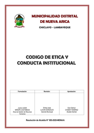 CODIGO DE ETICA Y
CONDUCTA INSTITUCIONAL
Formulación: Revisión: Aprobación:
Juana Lizbeth
MIÑOPE CASTAÑEDA
Área de Gestión de Recursos
Humanos
Shirley Isela
LLICAN GONZALES
Gerente Municipal
Dani Delmar
CHAMAY RAMIREZ
Alcalde Distrital
MUNICIPALIDAD DISTRITAL
DE NUEVA ARICA
CHICLAYO - LAMBAYEQUE
Resolución de Alcaldía N° 095-2020-MDNA/A
 