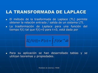 Modelado de sistemas / MASB
LA TRANSFORMADA DE LAPLACE
 El método de la trasformada de Laplace (TL) permite
obtener la relación entrada / salida de un sistema LTI.
 La trasformación de Laplace para una función del
tiempo f(t) tal que f(t)=0 para t<0, está dada por
 Para su aplicación se han desarrollado tablas y se
utilizan teoremas y propiedades.





0
)
(
)
(
)]
(
[ dt
e
t
f
s
F
t
f
L st
 
