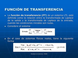 Modelado de sistemas / MASB
FUNCIÓN DE TRANSFERENCIA
 La función de transferencia (FT) de un sistema LTI, está
definida como la relación entre la transformada de Laplace
de la salida y la transformada de Laplace de la entrada,
cuando las condiciones iniciales son nulas.
 Considere el sistema
 En el caso de sistemas físicos reales, tiene la siguiente
forma
 