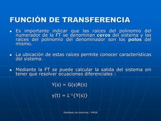 Modelado de sistemas / MASB
FUNCIÓN DE TRANSFERENCIA
 Es importante indicar que las raíces del polinomio del
numerador de la FT se denominan ceros del sistema y las
raíces del polinomio del denominador son los polos del
mismo.
 La ubicación de estas raíces permite conocer características
del sistema.
 Mediante la FT se puede calcular la salida del sistema sin
tener que resolver ecuaciones diferenciales :
Y(s) = G(s)R(s)
y(t) = L-1{Y(s)}
 