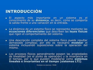 Modelado de sistemas / MASB
INTRODUCCIÓN
 El aspecto más importante en un sistema es el
conocimiento de su dinámica, es decir, cómo se comporta
la salida frente a una variación en la entrada.
 La dinámica de un sistema físico se representa mediante las
ecuaciones diferenciales que describen las leyes físicas
que rigen el comportamiento del sistema.
 Una descripción completa del sistema físico puede resultar
demasiado compleja; por ello es necesario modelar el
sistema incluyendo suposiciones sobre la operación del
mismo.
 Los procesos físicos generalmente poseen las propiedades
de linealidad (en el punto de operación) y la invariancia en
el tiempo, por lo que pueden modelarse como sistemas
lineales e invariantes en el tiempo (sistemas LTI).
 
