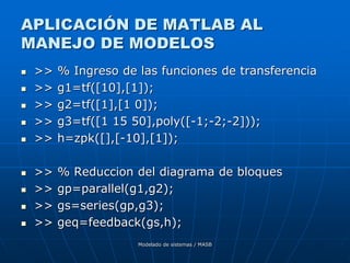Modelado de sistemas / MASB
APLICACIÓN DE MATLAB AL
MANEJO DE MODELOS
 >> % Ingreso de las funciones de transferencia
 >> g1=tf([10],[1]);
 >> g2=tf([1],[1 0]);
 >> g3=tf([1 15 50],poly([-1;-2;-2]));
 >> h=zpk([],[-10],[1]);
 >> % Reduccion del diagrama de bloques
 >> gp=parallel(g1,g2);
 >> gs=series(gp,g3);
 >> geq=feedback(gs,h);
 