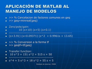 Modelado de sistemas / MASB
APLICACIÓN DE MATLAB AL
MANEJO DE MODELOS
 >> % Cancelacion de factores comunes en geq
 >> geq=minreal(geq)
 Zero/pole/gain:
 10 (s+10) (s+5) (s+0.1)
 ------------------------------------------------------
 (s+3.91) (s+0.09371) (s^2 + 0.9961s + 13.65)
 >> % Conversion a la forma tf
 >> geqtf=tf(geq)
 Transfer function:
 10 s^3 + 151 s^2 + 515 s + 50
 --------------------------------------
 s^4 + 5 s^3 + 18 s^2 + 55 s + 5
 