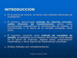 Modelado de sistemas / MASB
INTRODUCCIÓN
 En la teoría de control, se tienen dos métodos diferentes de
modelación:
 El primero, denominado método de relación entrada-
salida (función de transferencia) utiliza como
herramientas matemáticas la transformada de Laplace, la
transformada z, la teoría de la variable compleja, entre
otras.
 El segundo, conocido como método de variables de
estado, se establece en el dominio del tiempo. Está basada
en la teoría de matrices, álgebra lineal, programación
matemática, y otros tópicos de matemáticas avanzada.
 Ambos métodos son complementarios.
 