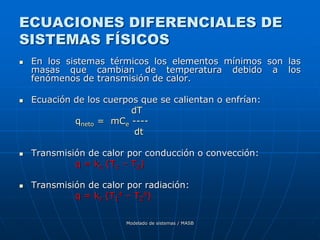 Modelado de sistemas / MASB
ECUACIONES DIFERENCIALES DE
SISTEMAS FÍSICOS
 En los sistemas térmicos los elementos mínimos son las
masas que cambian de temperatura debido a los
fenómenos de transmisión de calor.
 Ecuación de los cuerpos que se calientan o enfrían:
dT
qneto = mCe ----
dt
 Transmisión de calor por conducción o convección:
q = kc (T1 – T2)
 Transmisión de calor por radiación:
q = kr (T1
4 – T2
4)
 