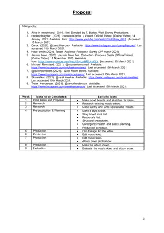 Proposal
2
Bibliography:
1. Alice in wonderland. 2010. [film] Directed by T. Burton. Walt Disney Productions.
2. carolesdaughter. (2021). carolesdaughter - Violent (Official Video). [Online Video]. 14
January 2021. Available from: https://www.youtube.com/watch?v=KJbsw_rliL8 [Accessed:
15 March 2021].
3. Conor. (2021). @campfireconor. Available: https://www.instagram.com/campfireconor/ Last
accessed 15th March 2021.
4. Hope smith.(2021). Target Audience Research Survey (2nd march 2021)
5. Jazmin bean. (2020). Jazmin Bean feat. Cottontail - Princess Castle (Official Video).
[Online Video]. 11 November 2020. Available
from: https://www.youtube.com/watch?v=LnHRfL4pOLY [Accessed: 15 March 2021].
6. Michael Ramstead. (2021). @michaelramstead. Available:
https://www.instagram.com/michaelramstead/ Last accessed 15th March 2021.
7. @quietroombears.(2021). Quiet Room Bears. Available:
https://www.instagram.com/quietroombears/ Last accessed 15th March 2021.
8. Skinwalker. (2021). @ssskinwalker. Available: https://www.instagram.com/ssskinwalker/
Last accessed 15th March 2021.
9. Trevor Henderson. (2021). @trevorhenderson. Available:
https://www.instagram.com/trevorhenderson/ Last accessed 15th March 2021.
Week Tasks to be Completed: Specific Tasks
1 Initial Ideas and Proposal  Make mood boards and sketches for ideas.
2 Research  Research existing music videos.
3 Research  Make survey and write up/evaluate results.
4 Pre-production & Planning  Make a style sheet.
 Story board shot list.
 Resource's list.
 Structural breakdown.
 Contingency/health and safety planning.
 Production schedule.
5 Production  Film footage for the video.
6 Production  Edit music video.
7 Production  Edit music video.
 Album cover photoshoot.
8 Production  Make the album cover.
9 Evaluation  Evaluate the music video and album cover.
 