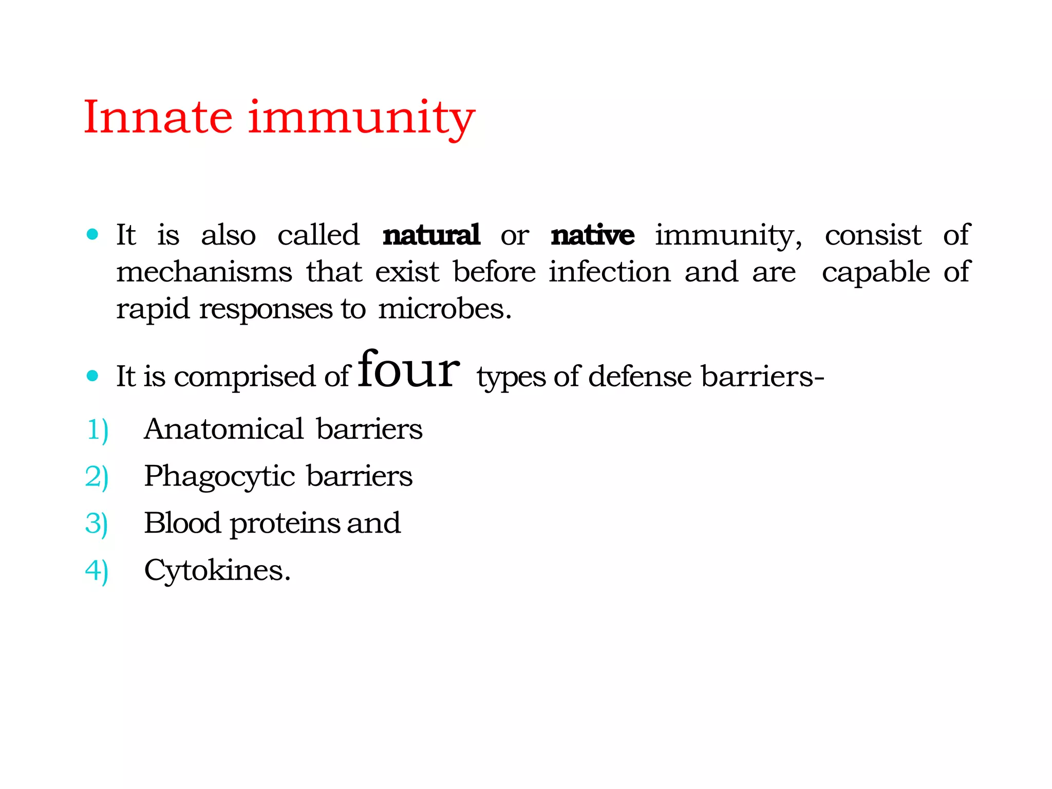 Innate immunity
 It is also called natural or native immunity, consist of
mechanisms that exist before infection and are capable of
rapid responses to microbes.
 It is comprised of four types of defense barriers-
1) Anatomical barriers
2) Phagocytic barriers
3) Blood proteinsand
4) Cytokines.
 