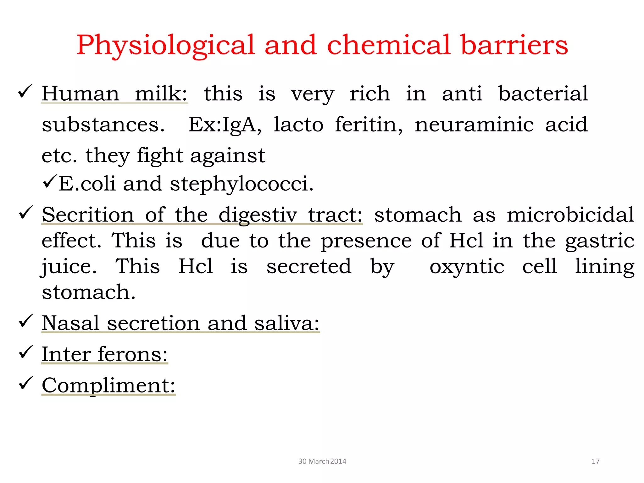 Physiological and chemical barriers
30 March2014 17
 Human milk: this is very rich in anti bacterial
substances. Ex:IgA, lacto feritin, neuraminic acid
etc. they fight against
E.coli and stephylococci.
 Secrition of the digestiv tract: stomach as microbicidal
effect. This is due to the presence of Hcl in the gastric
juice. This Hcl is secreted by oxyntic cell lining
stomach.
 Nasal secretion and saliva:
 Inter ferons:
 Compliment:
 