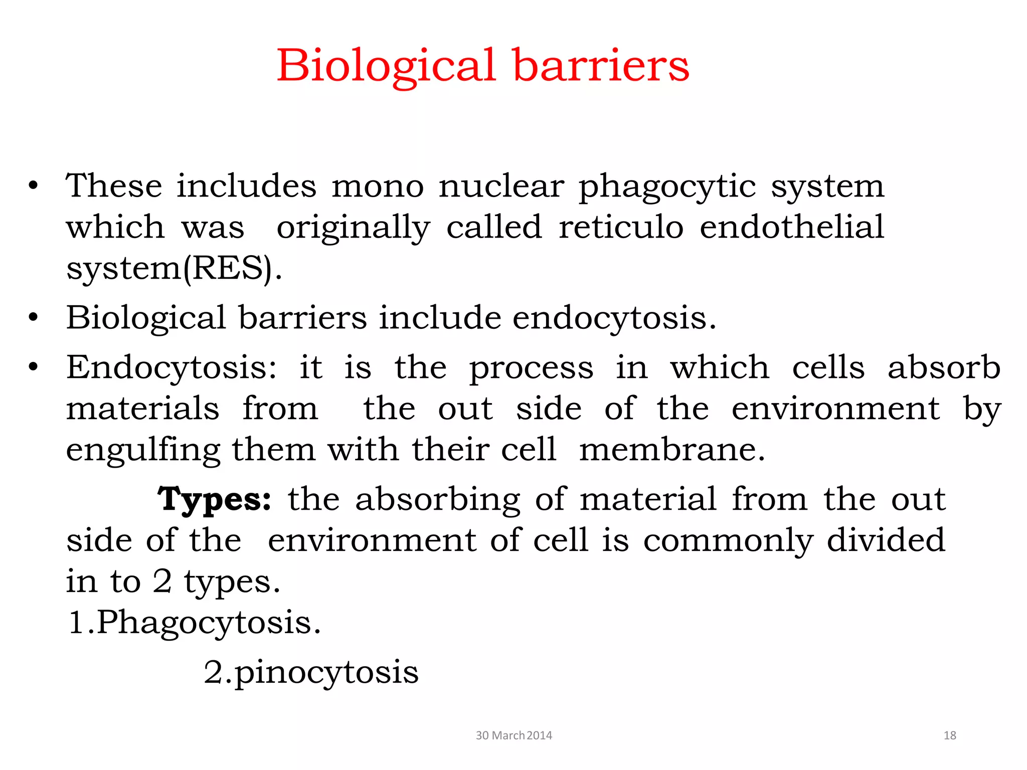 Biological barriers
30 March2014 18
• These includes mono nuclear phagocytic system
which was originally called reticulo endothelial
system(RES).
• Biological barriers include endocytosis.
• Endocytosis: it is the process in which cells absorb
materials from the out side of the environment by
engulfing them with their cell membrane.
Types: the absorbing of material from the out
side of the environment of cell is commonly divided
in to 2 types.
1.Phagocytosis.
2.pinocytosis
 