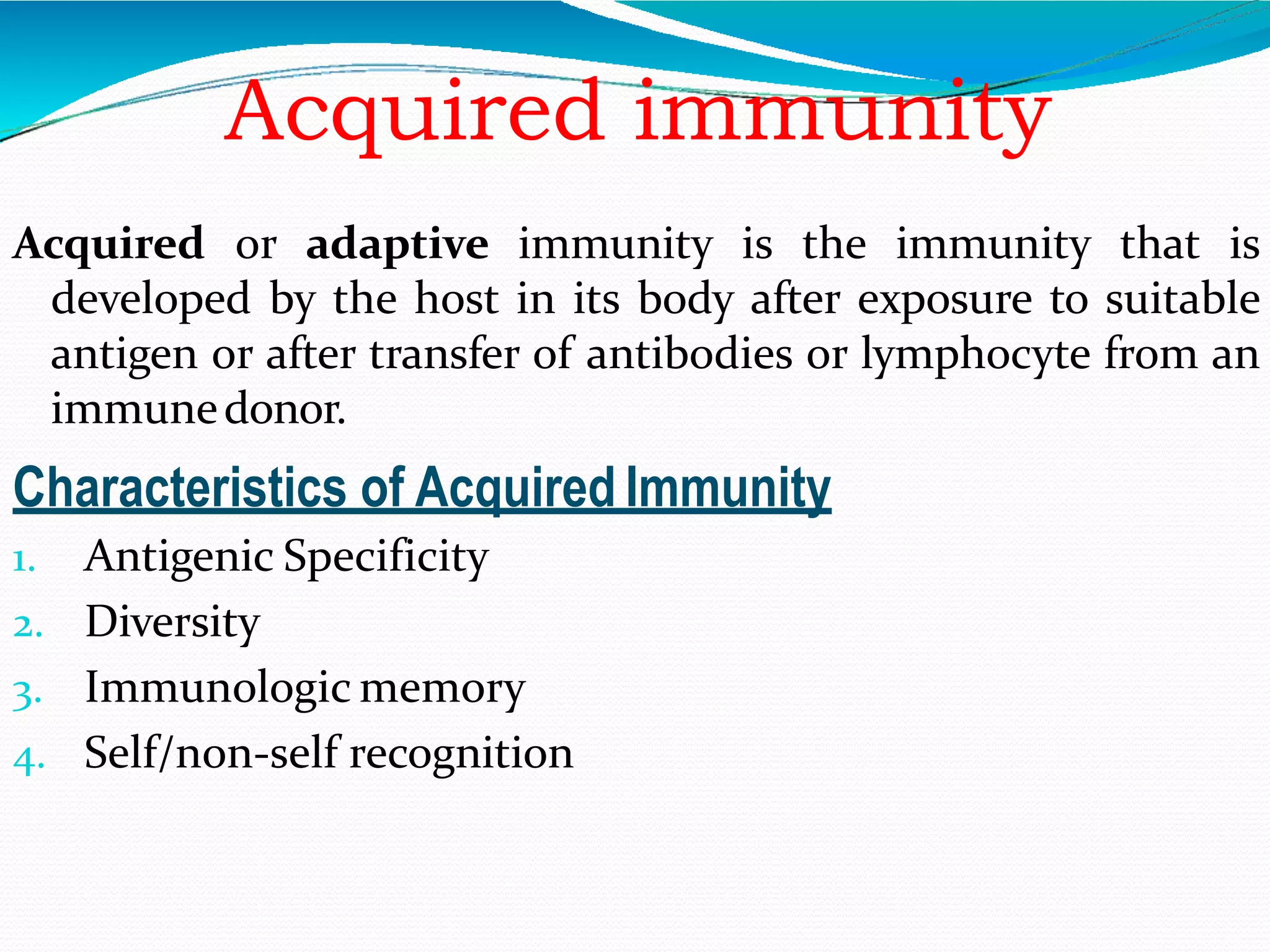 Acquired immunity
Acquired or adaptive immunity is the immunity that is
developed by the host in its body after exposure to suitable
antigen or after transfer of antibodies or lymphocyte from an
immunedonor.
Characteristics of Acquired Immunity
1. Antigenic Specificity
2. Diversity
3. Immunologic memory
4. Self/non-self recognition
 