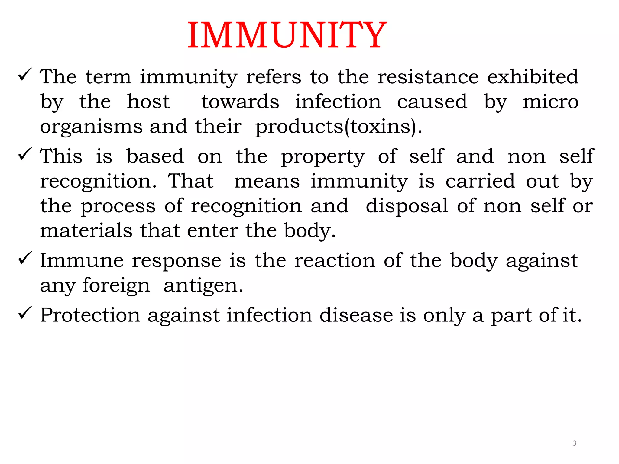 IMMUNITY
3
 The term immunity refers to the resistance exhibited
by the host towards infection caused by micro
organisms and their products(toxins).
 This is based on the property of self and non self
recognition. That means immunity is carried out by
the process of recognition and disposal of non self or
materials that enter the body.
 Immune response is the reaction of the body against
any foreign antigen.
 Protection against infection disease is only a part of it.
 