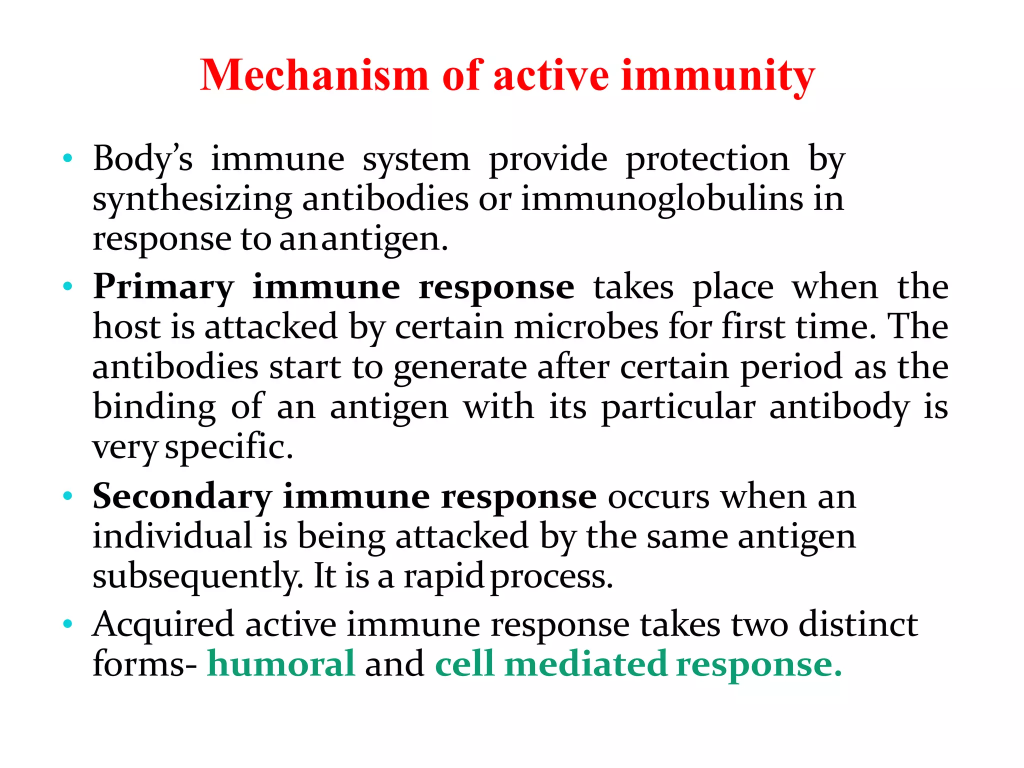 Mechanism of active immunity
• Body’s immune system provide protection by
synthesizing antibodies or immunoglobulins in
response to anantigen.
• Primary immune response takes place when the
host is attacked by certain microbes for first time. The
antibodies start to generate after certain period as the
binding of an antigen with its particular antibody is
veryspecific.
• Secondary immune response occurs when an
individual is being attacked by the same antigen
subsequently. It is a rapidprocess.
• Acquired active immune response takes two distinct
forms- humoral and cell mediated response.
 