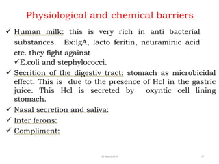 Physiological and chemical barriers
30 March2014 17
 Human milk: this is very rich in anti bacterial
substances. Ex:IgA, lacto feritin, neuraminic acid
etc. they fight against
E.coli and stephylococci.
 Secrition of the digestiv tract: stomach as microbicidal
effect. This is due to the presence of Hcl in the gastric
juice. This Hcl is secreted by oxyntic cell lining
stomach.
 Nasal secretion and saliva:
 Inter ferons:
 Compliment:
 