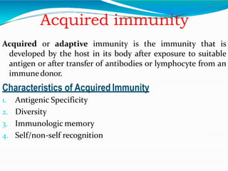 Acquired immunity
Acquired or adaptive immunity is the immunity that is
developed by the host in its body after exposure to suitable
antigen or after transfer of antibodies or lymphocyte from an
immunedonor.
Characteristics of Acquired Immunity
1. Antigenic Specificity
2. Diversity
3. Immunologic memory
4. Self/non-self recognition
 