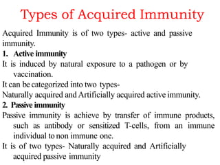 Types of Acquired Immunity
Acquired Immunity is of two types- active and passive
immunity.
1. Active immunity
It is induced by natural exposure to a pathogen or by
vaccination.
It can be categorized into two types-
Naturally acquired and Artificially acquired active immunity.
2. Passive immunity
Passive immunity is achieve by transfer of immune products,
such as antibody or sensitized T-cells, from an immune
individual to non immune one.
It is of two types- Naturally acquired and Artificially
acquired passive immunity
 