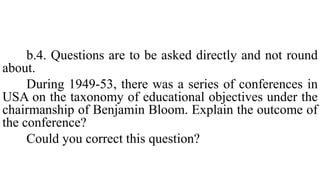 b.4. Questions are to be asked directly and not round
about.
During 1949-53, there was a series of conferences in
USA on the taxonomy of educational objectives under the
chairmanship of Benjamin Bloom. Explain the outcome of
the conference?
Could you correct this question?
 