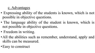 c. Advantages
• Expressing ability of the students is known, which is not
possible in objective questions.
• The language ability of the student is known, which is
not possible in objective questions.
• Freedom in writing.
•All the abilities such as remember, understand, apply and
skills can be measured.
•Easy to construct
 