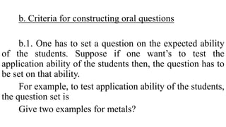 b. Criteria for constructing oral questions
b.1. One has to set a question on the expected ability
of the students. Suppose if one want’s to test the
application ability of the students then, the question has to
be set on that ability.
For example, to test application ability of the students,
the question set is
Give two examples for metals?
 