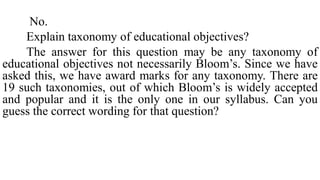 No.
Explain taxonomy of educational objectives?
The answer for this question may be any taxonomy of
educational objectives not necessarily Bloom’s. Since we have
asked this, we have award marks for any taxonomy. There are
19 such taxonomies, out of which Bloom’s is widely accepted
and popular and it is the only one in our syllabus. Can you
guess the correct wording for that question?
 