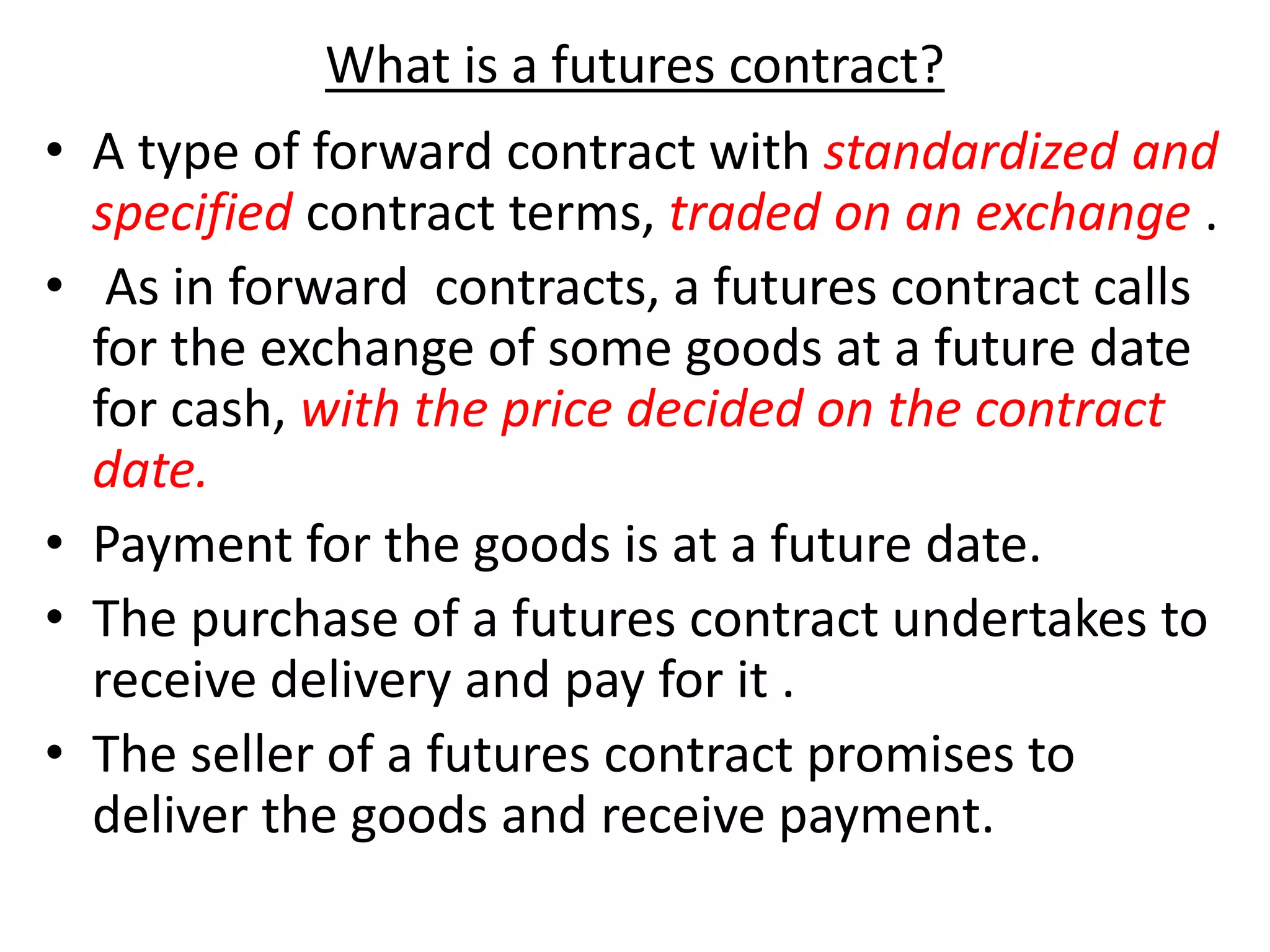What is a futures contract?
• A type of forward contract with standardized and
specified contract terms, traded on an exchange .
• As in forward contracts, a futures contract calls
for the exchange of some goods at a future date
for cash, with the price decided on the contract
date.
• Payment for the goods is at a future date.
• The purchase of a futures contract undertakes to
receive delivery and pay for it .
• The seller of a futures contract promises to
deliver the goods and receive payment.
 