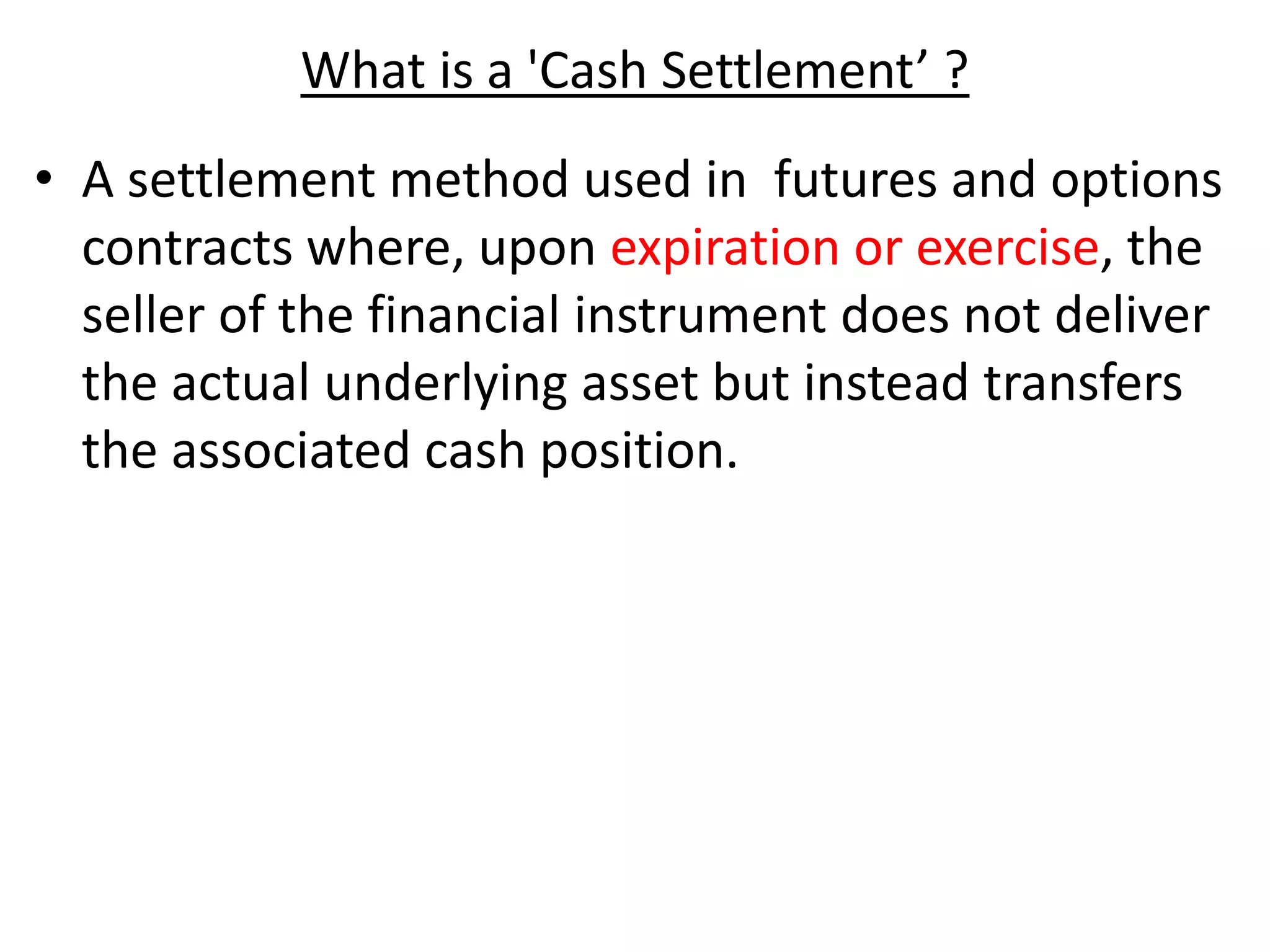 What is a 'Cash Settlement’ ?
• A settlement method used in futures and options
contracts where, upon expiration or exercise, the
seller of the financial instrument does not deliver
the actual underlying asset but instead transfers
the associated cash position.
 