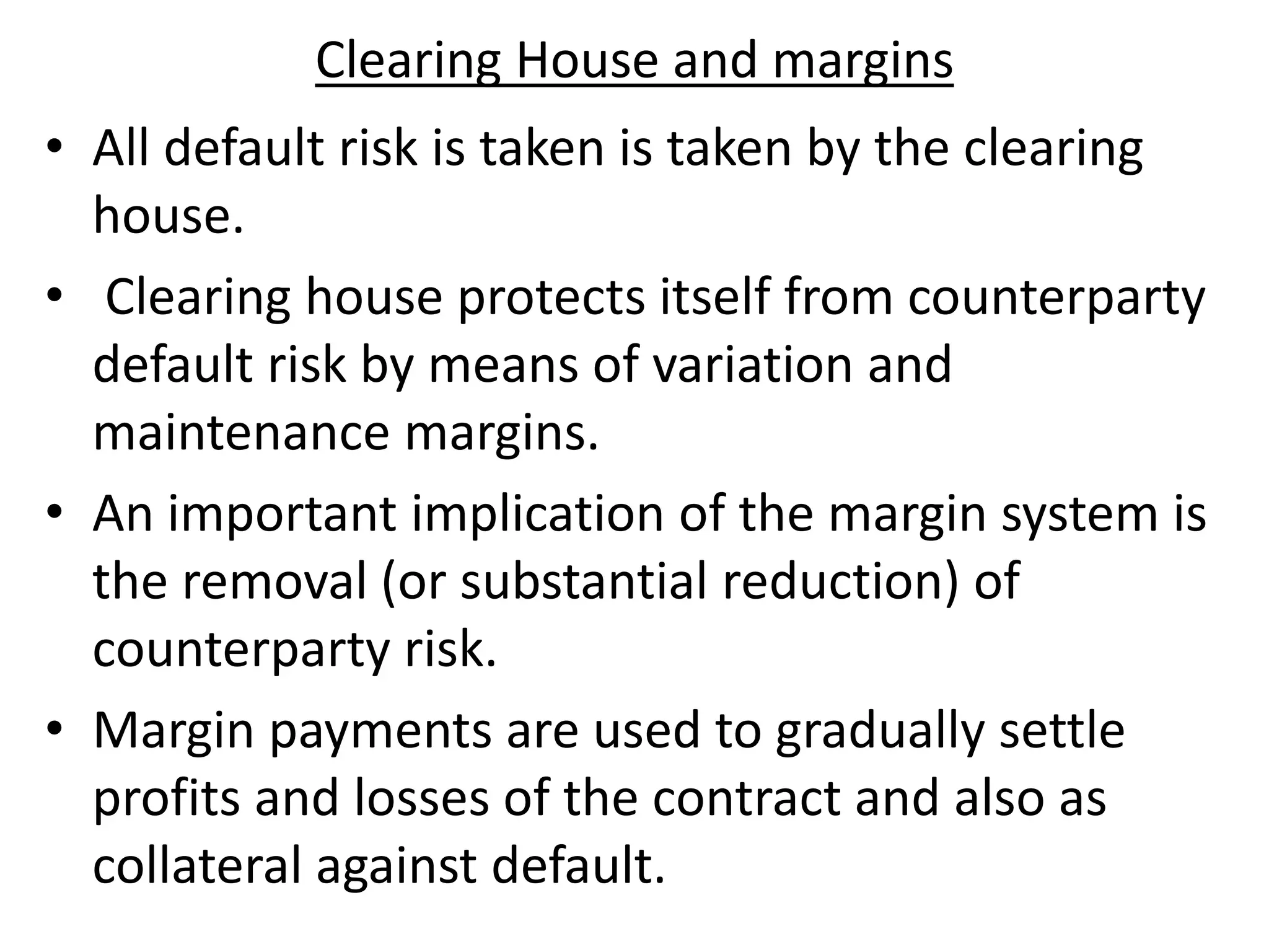 Clearing House and margins
• All default risk is taken is taken by the clearing
house.
• Clearing house protects itself from counterparty
default risk by means of variation and
maintenance margins.
• An important implication of the margin system is
the removal (or substantial reduction) of
counterparty risk.
• Margin payments are used to gradually settle
profits and losses of the contract and also as
collateral against default.
 