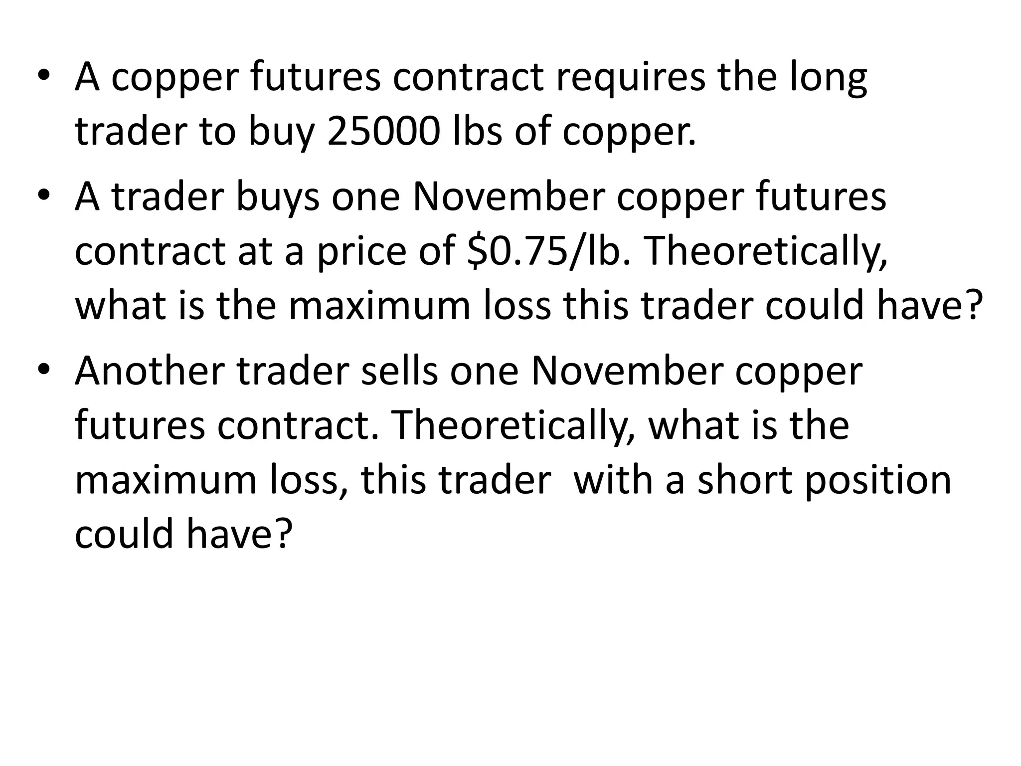 • A copper futures contract requires the long
trader to buy 25000 lbs of copper.
• A trader buys one November copper futures
contract at a price of $0.75/lb. Theoretically,
what is the maximum loss this trader could have?
• Another trader sells one November copper
futures contract. Theoretically, what is the
maximum loss, this trader with a short position
could have?
 