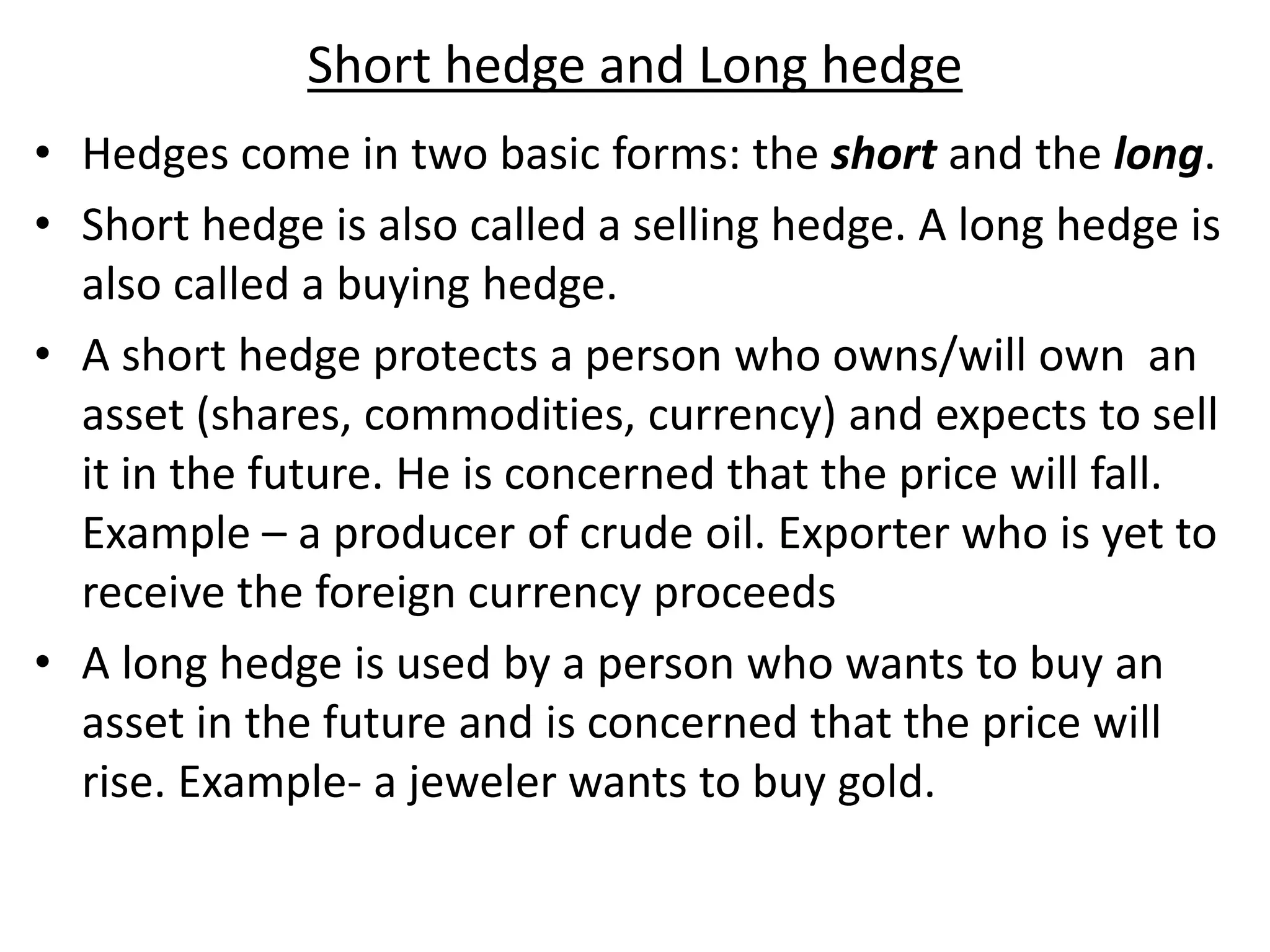 Short hedge and Long hedge
• Hedges come in two basic forms: the short and the long.
• Short hedge is also called a selling hedge. A long hedge is
also called a buying hedge.
• A short hedge protects a person who owns/will own an
asset (shares, commodities, currency) and expects to sell
it in the future. He is concerned that the price will fall.
Example – a producer of crude oil. Exporter who is yet to
receive the foreign currency proceeds
• A long hedge is used by a person who wants to buy an
asset in the future and is concerned that the price will
rise. Example- a jeweler wants to buy gold.
 