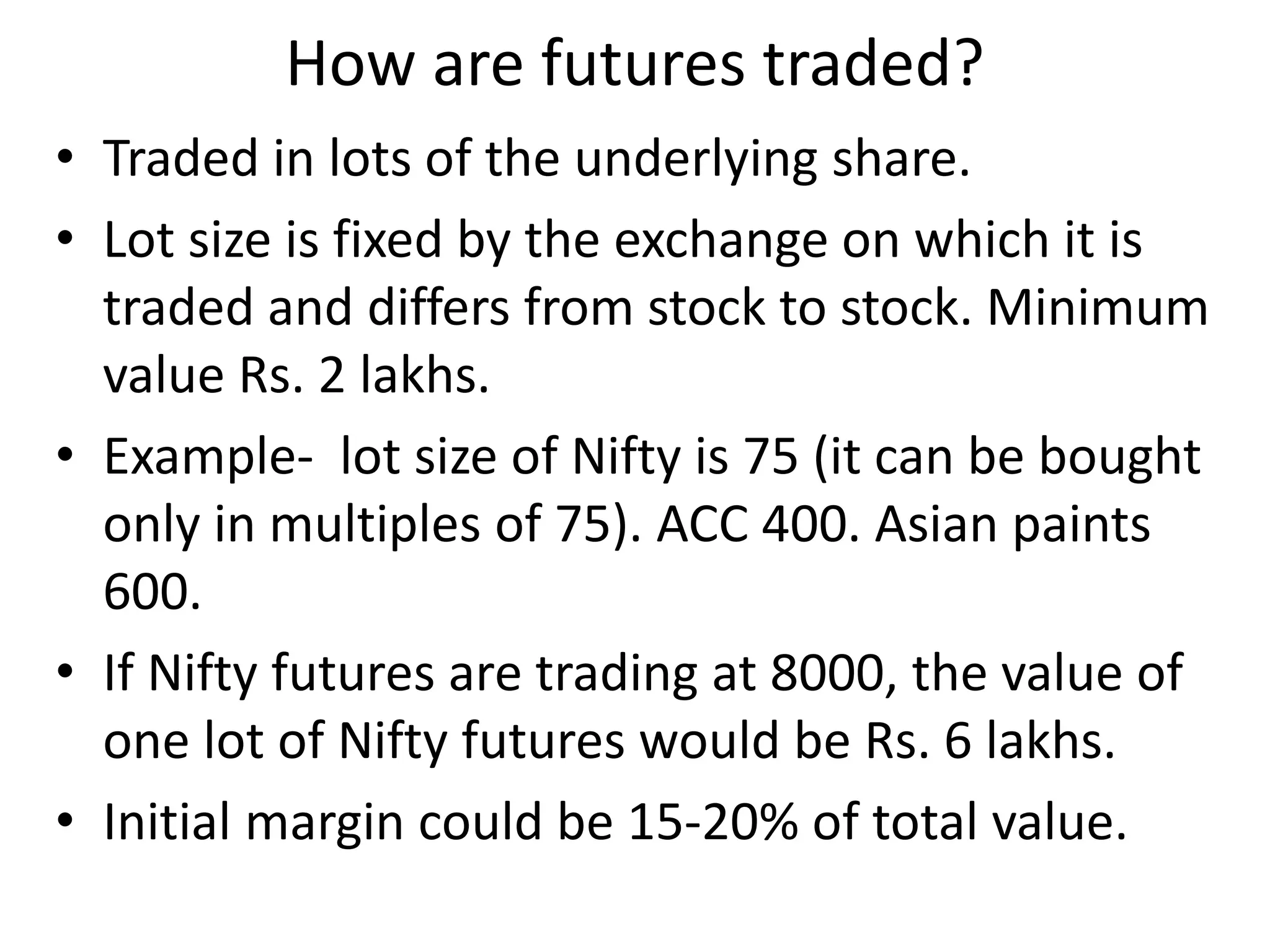 How are futures traded?
• Traded in lots of the underlying share.
• Lot size is fixed by the exchange on which it is
traded and differs from stock to stock. Minimum
value Rs. 2 lakhs.
• Example- lot size of Nifty is 75 (it can be bought
only in multiples of 75). ACC 400. Asian paints
600.
• If Nifty futures are trading at 8000, the value of
one lot of Nifty futures would be Rs. 6 lakhs.
• Initial margin could be 15-20% of total value.
 