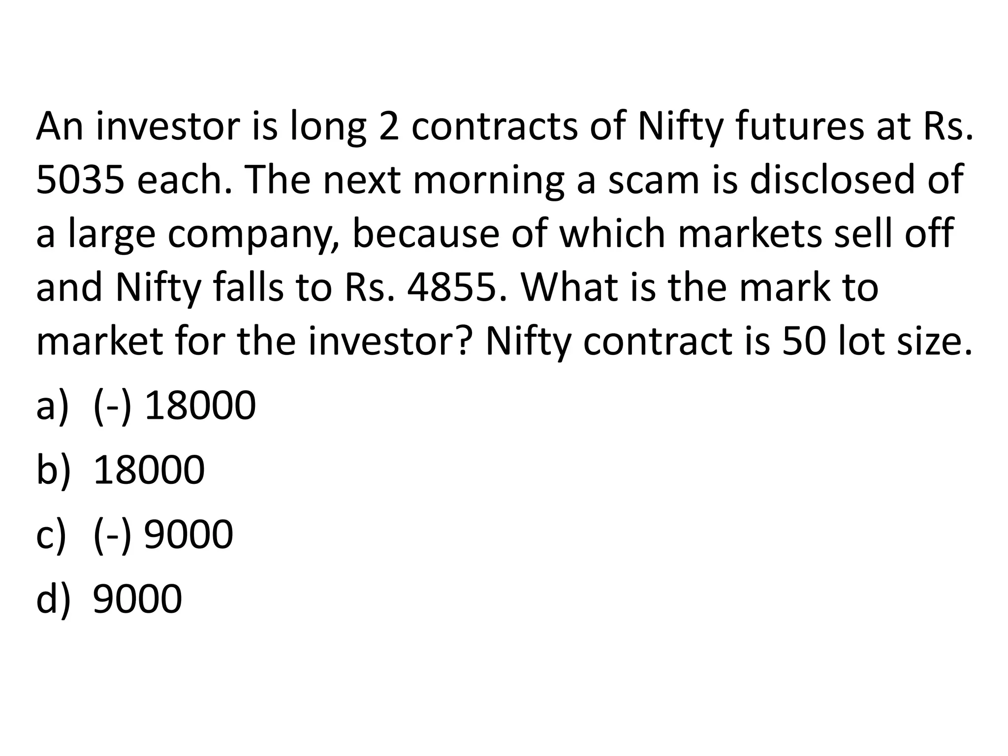 An investor is long 2 contracts of Nifty futures at Rs.
5035 each. The next morning a scam is disclosed of
a large company, because of which markets sell off
and Nifty falls to Rs. 4855. What is the mark to
market for the investor? Nifty contract is 50 lot size.
a) (-) 18000
b) 18000
c) (-) 9000
d) 9000
 