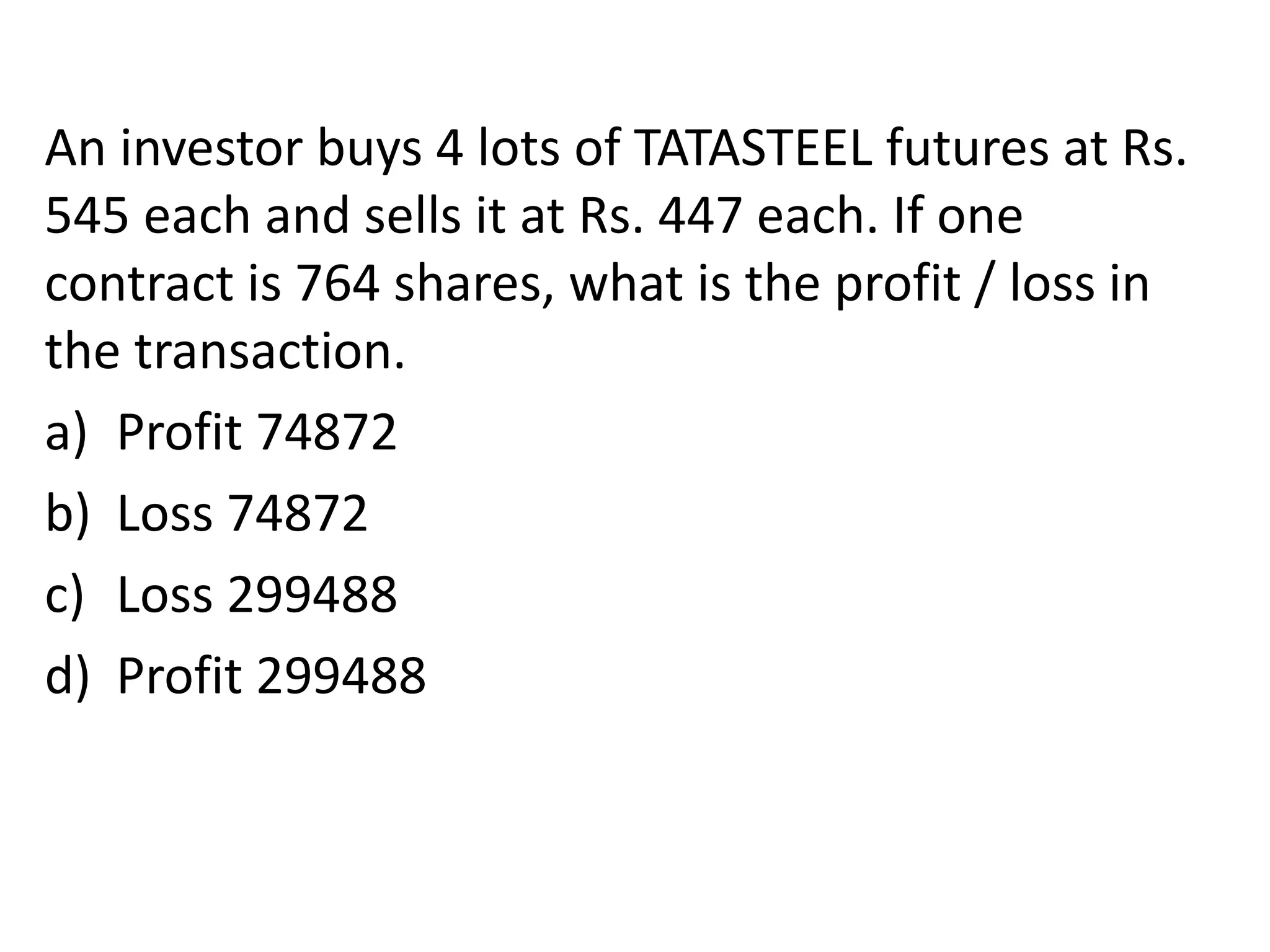 An investor buys 4 lots of TATASTEEL futures at Rs.
545 each and sells it at Rs. 447 each. If one
contract is 764 shares, what is the profit / loss in
the transaction.
a) Profit 74872
b) Loss 74872
c) Loss 299488
d) Profit 299488
 
