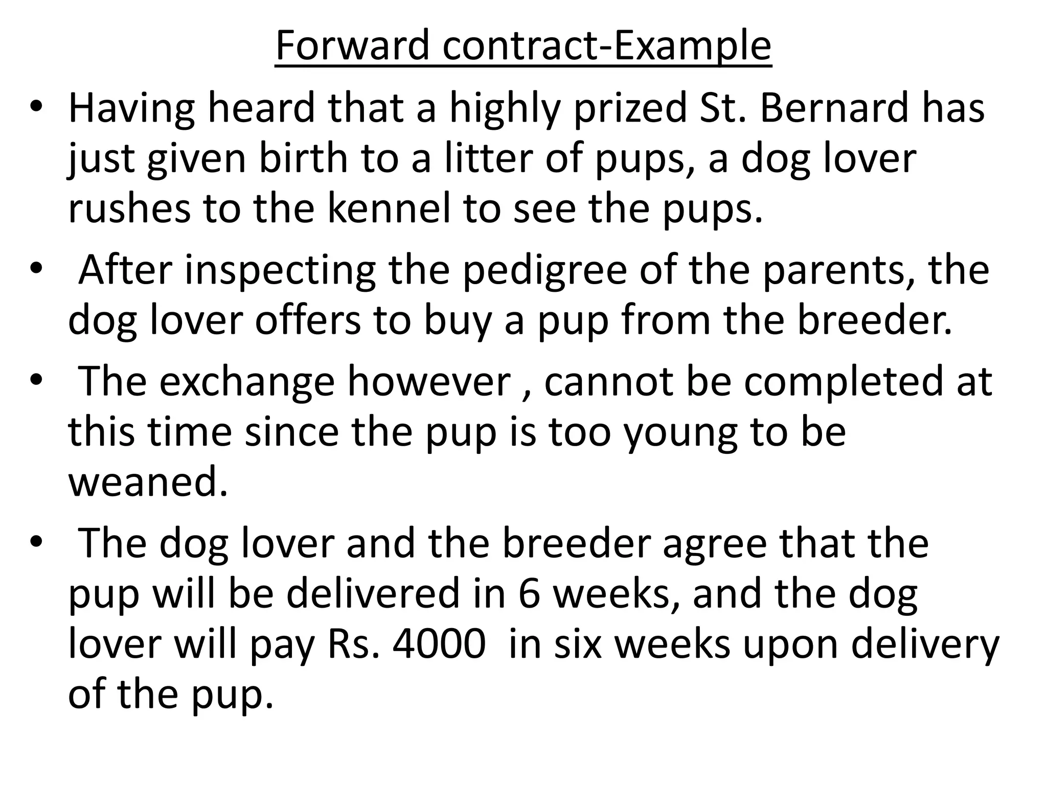 Forward contract-Example
• Having heard that a highly prized St. Bernard has
just given birth to a litter of pups, a dog lover
rushes to the kennel to see the pups.
• After inspecting the pedigree of the parents, the
dog lover offers to buy a pup from the breeder.
• The exchange however , cannot be completed at
this time since the pup is too young to be
weaned.
• The dog lover and the breeder agree that the
pup will be delivered in 6 weeks, and the dog
lover will pay Rs. 4000 in six weeks upon delivery
of the pup.
 