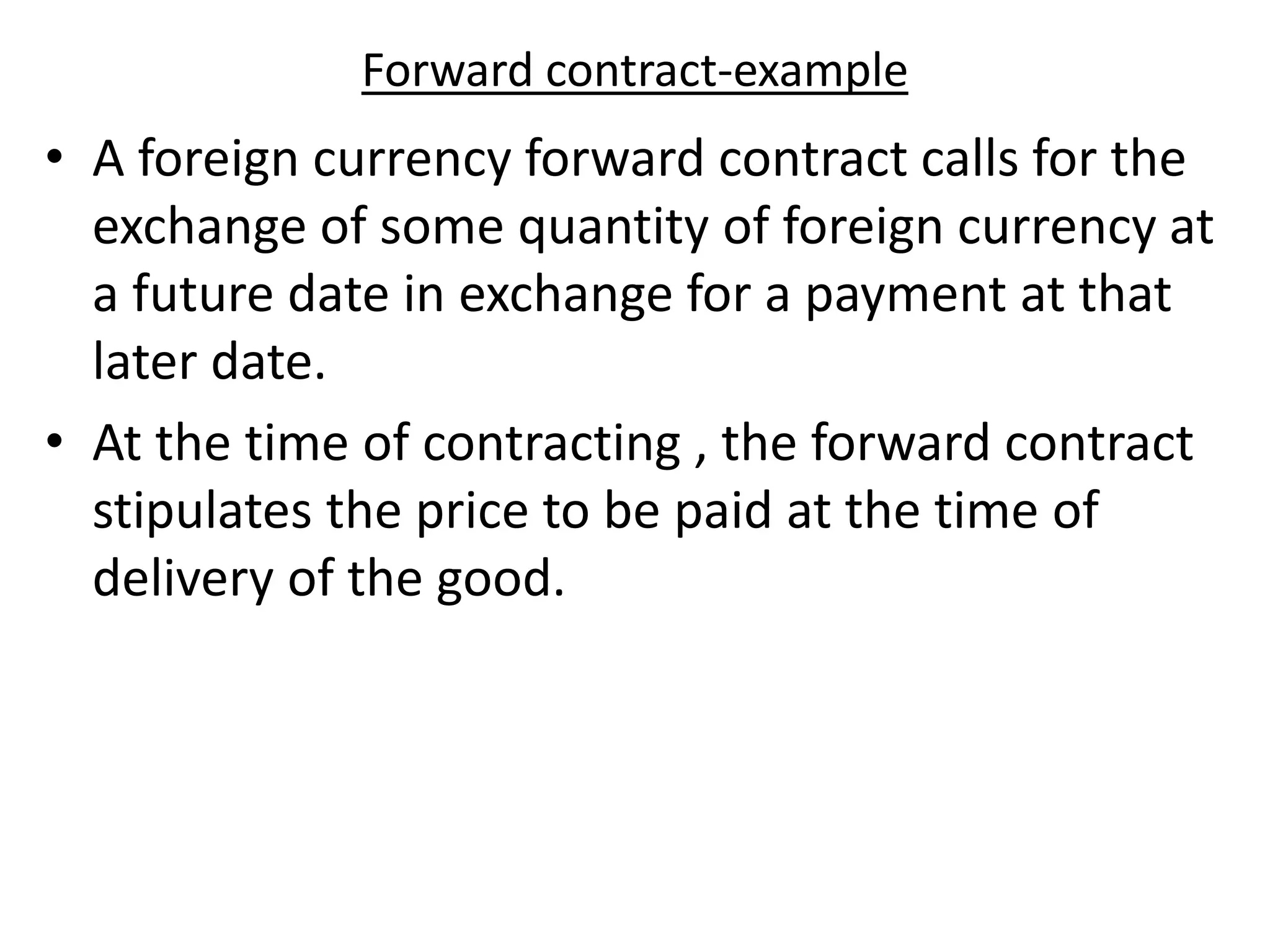 Forward contract-example
• A foreign currency forward contract calls for the
exchange of some quantity of foreign currency at
a future date in exchange for a payment at that
later date.
• At the time of contracting , the forward contract
stipulates the price to be paid at the time of
delivery of the good.
 