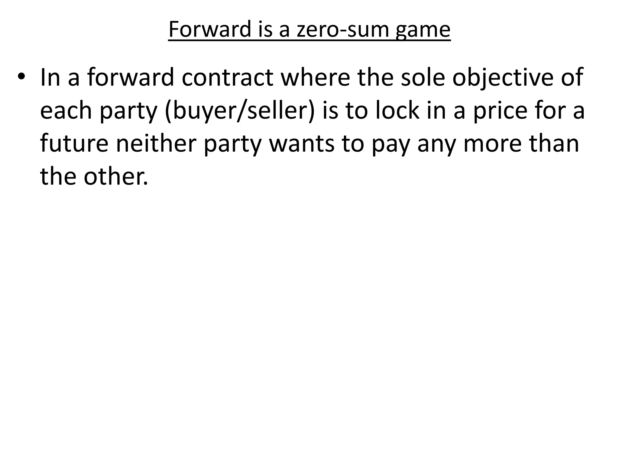Forward is a zero-sum game
• In a forward contract where the sole objective of
each party (buyer/seller) is to lock in a price for a
future neither party wants to pay any more than
the other.
 