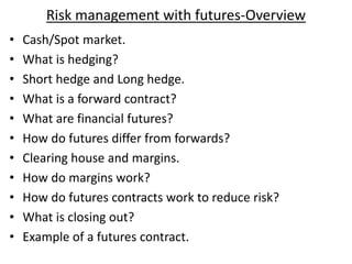 Risk management with futures-Overview
• Cash/Spot market.
• What is hedging?
• Short hedge and Long hedge.
• What is a forward contract?
• What are financial futures?
• How do futures differ from forwards?
• Clearing house and margins.
• How do margins work?
• How do futures contracts work to reduce risk?
• What is closing out?
• Example of a futures contract.
 