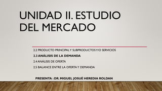 UNIDAD II. ESTUDIO
DEL MERCADO
2.2 PRODUCTO PRINCIPALY SUBPRODUCTOSY/O SERVICIOS
2.3 ANÁLISIS DE LA DEMANDA
2.4 ANÁLISIS DE OFERTA
2.5 BALANCE ENTRE LA OFERTAY DEMANDA
PRESENTA : DR. MIGUEL JOSUÉ HEREDIA ROLDAN
 